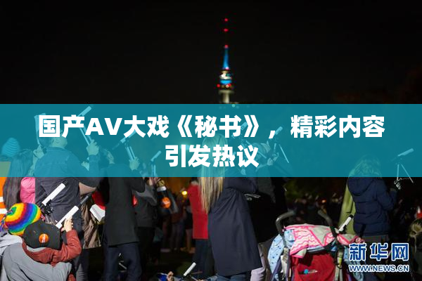 国产AV大戏《秘书》，精彩内容引发热议