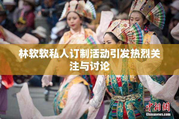 林软软私人订制活动引发热烈关注与讨论