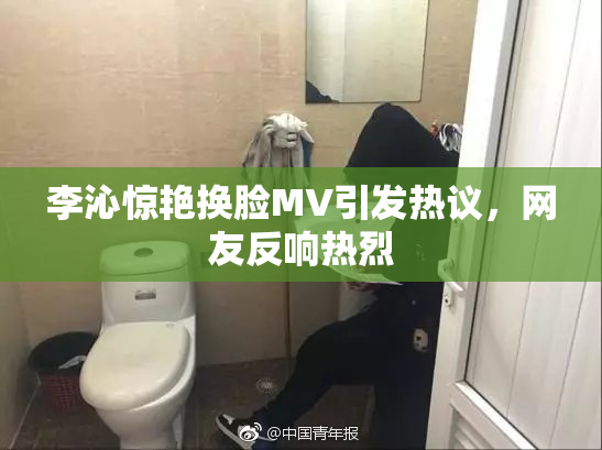 李沁惊艳换脸MV引发热议，网友反响热烈