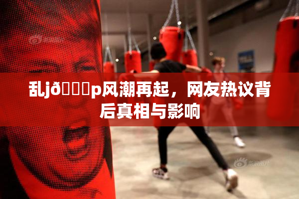 乱j🈚p风潮再起，网友热议背后真相与影响