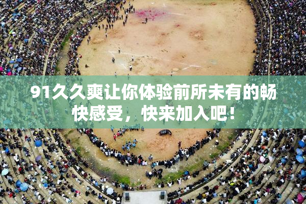 91久久爽让你体验前所未有的畅快感受，快来加入吧！