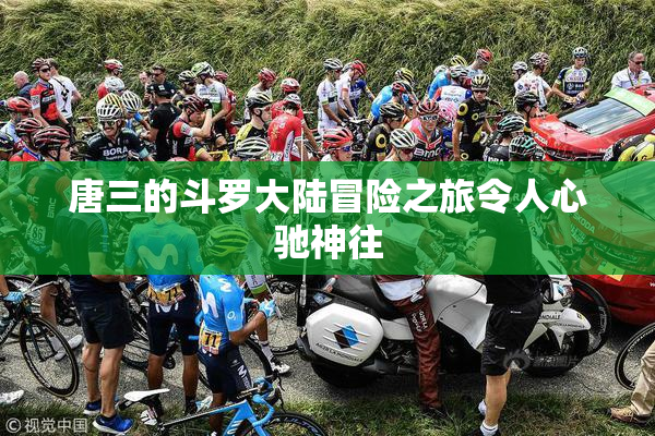 唐三的斗罗大陆冒险之旅令人心驰神往