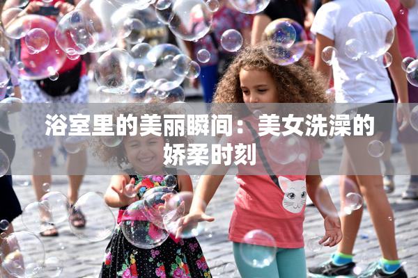 浴室里的美丽瞬间：美女洗澡的娇柔时刻