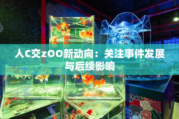 人C交zOO新动向：关注事件发展与后续影响