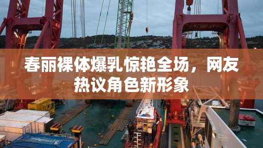 春丽裸体爆乳惊艳全场，网友热议角色新形象
