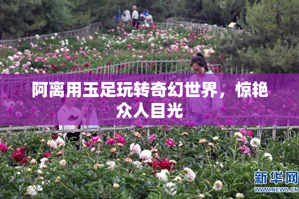 阿离用玉足玩转奇幻世界，惊艳众人目光