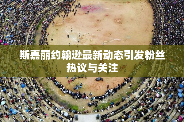斯嘉丽约翰逊最新动态引发粉丝热议与关注