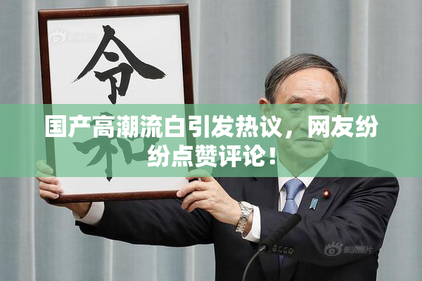 国产高潮流白引发热议，网友纷纷点赞评论！