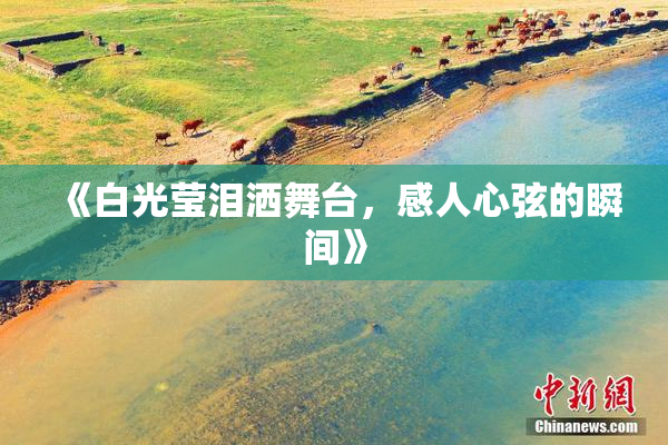 《白光莹泪洒舞台，感人心弦的瞬间》