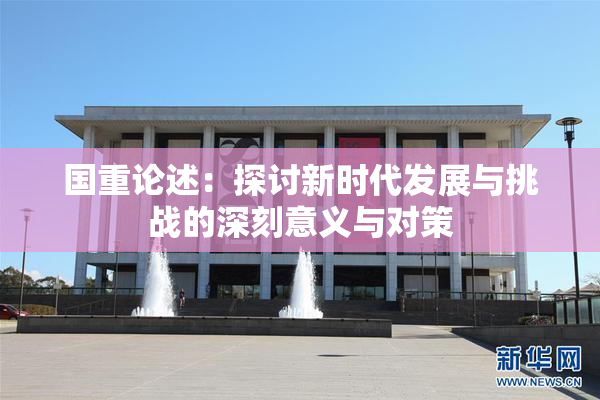 国重论述：探讨新时代发展与挑战的深刻意义与对策