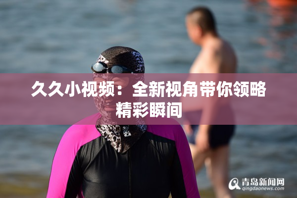 久久小视频：全新视角带你领略精彩瞬间