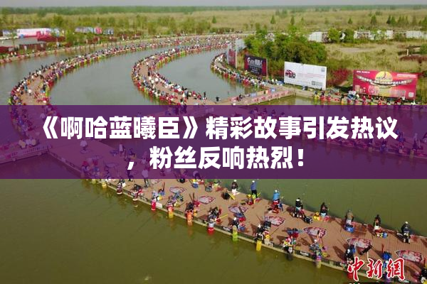 《啊哈蓝曦臣》精彩故事引发热议，粉丝反响热烈！