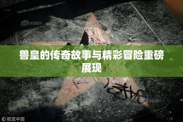 兽皇的传奇故事与精彩冒险重磅展现