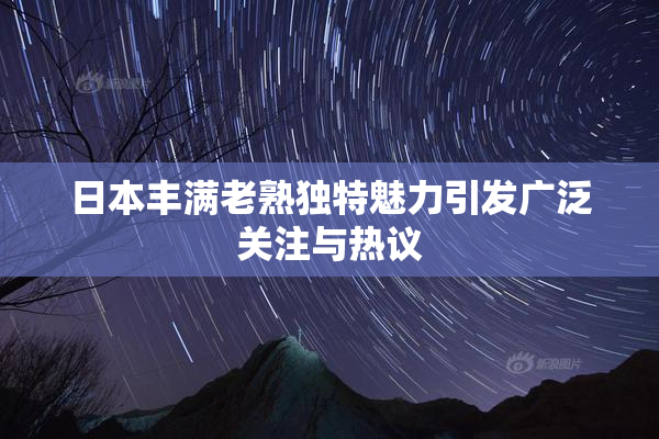 日本丰满老熟独特魅力引发广泛关注与热议