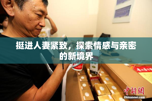 挺进人妻紧致，探索情感与亲密的新境界