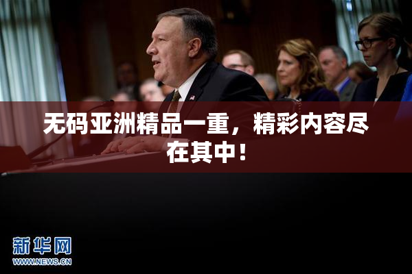 无码亚洲精品一重，精彩内容尽在其中！
