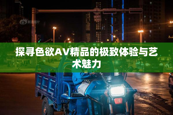 探寻色欲AV精品的极致体验与艺术魅力