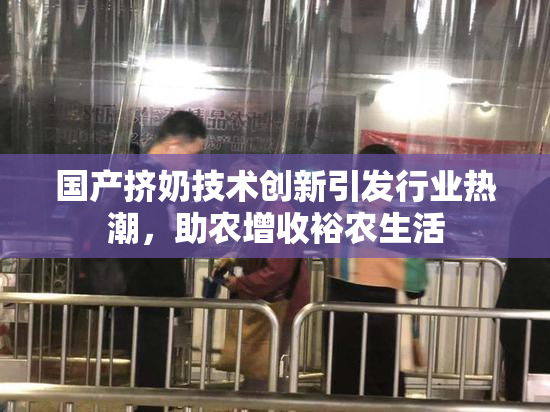 国产挤奶技术创新引发行业热潮，助农增收裕农生活