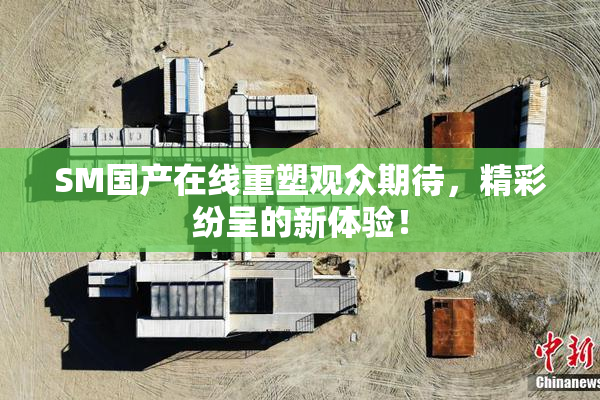 SM国产在线重塑观众期待，精彩纷呈的新体验！