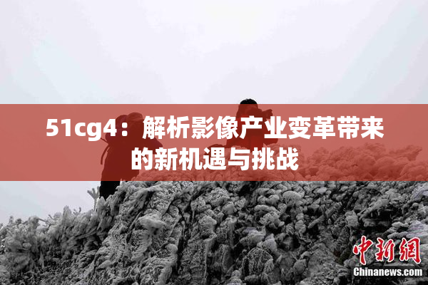 51cg4：解析影像产业变革带来的新机遇与挑战