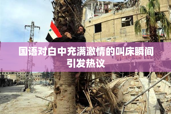 国语对白中充满激情的叫床瞬间引发热议