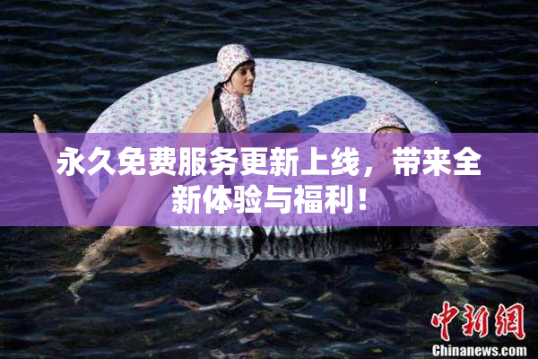 永久免费服务更新上线，带来全新体验与福利！