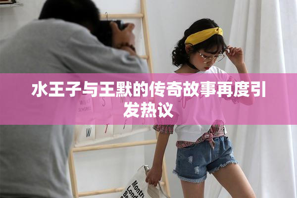 水王子与王默的传奇故事再度引发热议