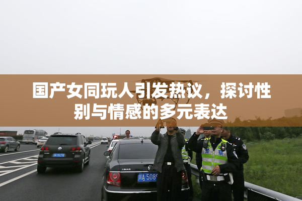 国产女同玩人引发热议，探讨性别与情感的多元表达