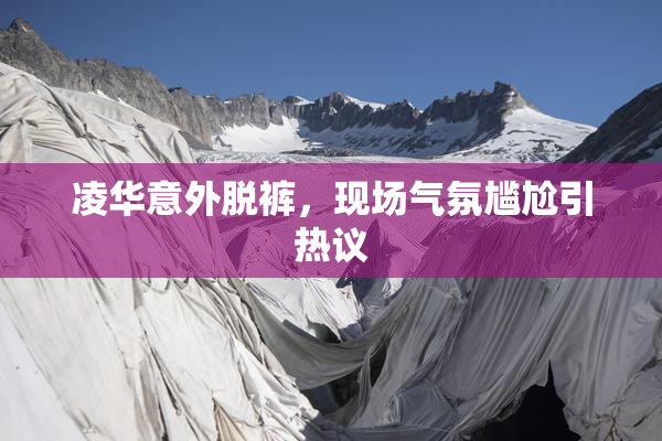 凌华意外脱裤，现场气氛尴尬引热议