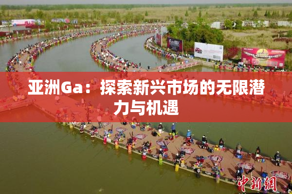 亚洲Ga：探索新兴市场的无限潜力与机遇