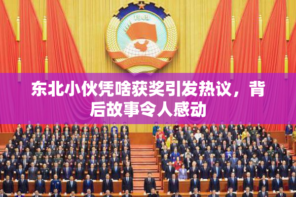 东北小伙凭啥获奖引发热议，背后故事令人感动