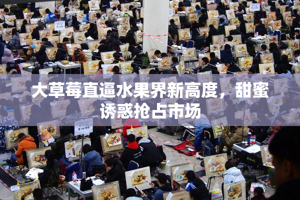 大草莓直逼水果界新高度，甜蜜诱惑抢占市场