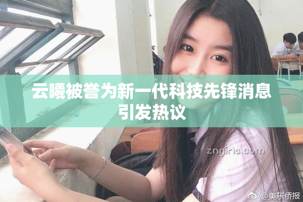 云曦被誉为新一代科技先锋消息引发热议