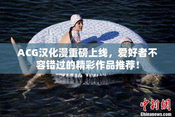 ACG汉化漫重磅上线，爱好者不容错过的精彩作品推荐！